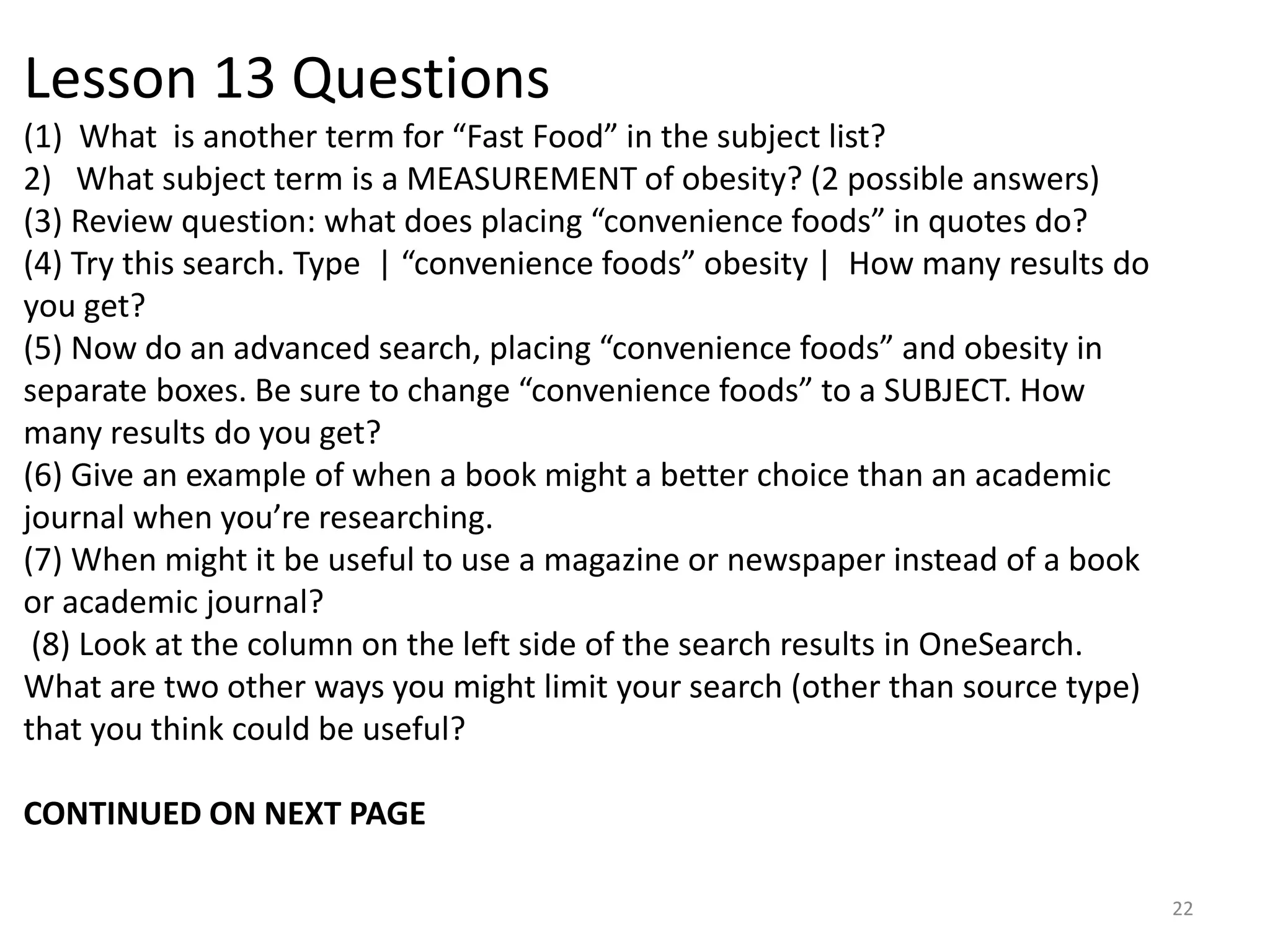 Lesson 13 Questions
(1) What is another term for “Fast Food” in the subject list?
2) What subject term is a MEASUREMENT of obesity? (2 possible answers)
(3) Review question: what does placing “convenience foods” in quotes do?
(4) Try this search. Type | “convenience foods” obesity | How many results do
you get?
(5) Now do an advanced search, placing “convenience foods” and obesity in
separate boxes. Be sure to change “convenience foods” to a SUBJECT. How
many results do you get?
(6) Give an example of when a book might a better choice than an academic
journal when you’re researching.
(7) When might it be useful to use a magazine or newspaper instead of a book
or academic journal?
(8) Look at the column on the left side of the search results in OneSearch.
What are two other ways you might limit your search (other than source type)
that you think could be useful?
CONTINUED ON NEXT PAGE
22

 