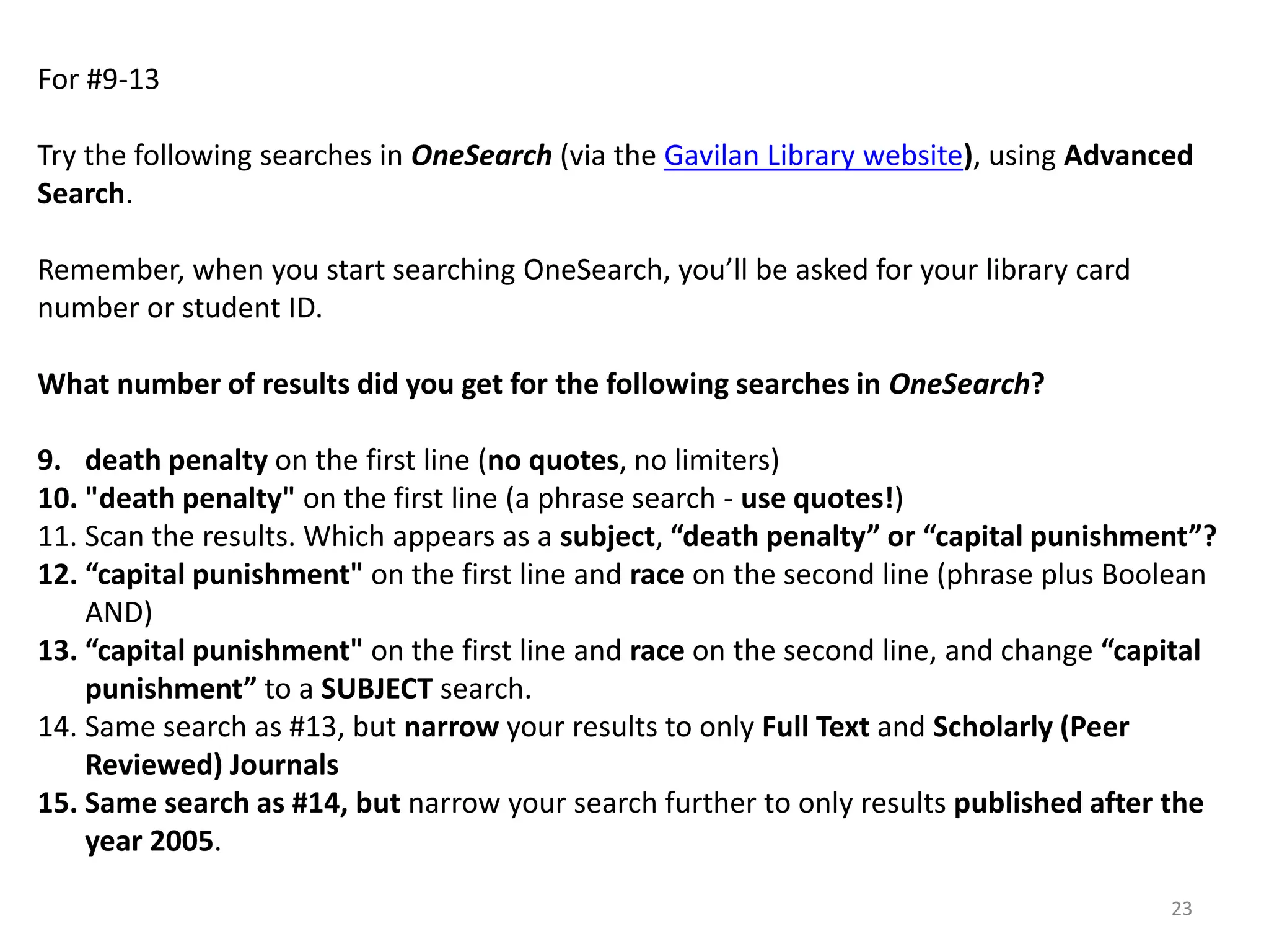 For #9-13
Try the following searches in OneSearch (via the Gavilan Library website), using Advanced
Search.
Remember, when you start searching OneSearch, you’ll be asked for your library card
number or student ID.
What number of results did you get for the following searches in OneSearch?
9. death penalty on the first line (no quotes, no limiters)
10. "death penalty" on the first line (a phrase search - use quotes!)
11. Scan the results. Which appears as a subject, “death penalty” or “capital punishment”?
12. “capital punishment" on the first line and race on the second line (phrase plus Boolean
AND)
13. “capital punishment" on the first line and race on the second line, and change “capital
punishment” to a SUBJECT search.
14. Same search as #13, but narrow your results to only Full Text and Scholarly (Peer
Reviewed) Journals
15. Same search as #14, but narrow your search further to only results published after the
year 2005.
23

 