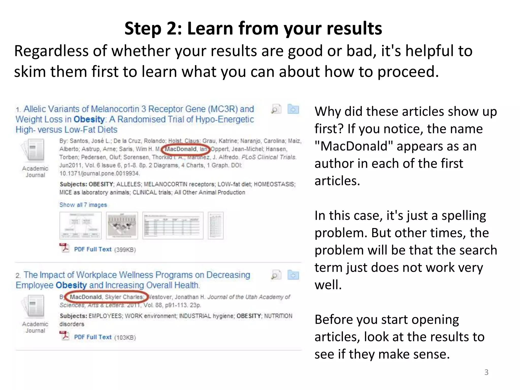 Step 2: Learn from your results
Regardless of whether your results are good or bad, it's helpful to
skim them first to learn what you can about how to proceed.
Why did these articles show up
first? If you notice, the name
"MacDonald" appears as an
author in each of the first
articles.
In this case, it's just a spelling
problem. But other times, the
problem will be that the search
term just does not work very
well.
Before you start opening
articles, look at the results to
see if they make sense.
3

 