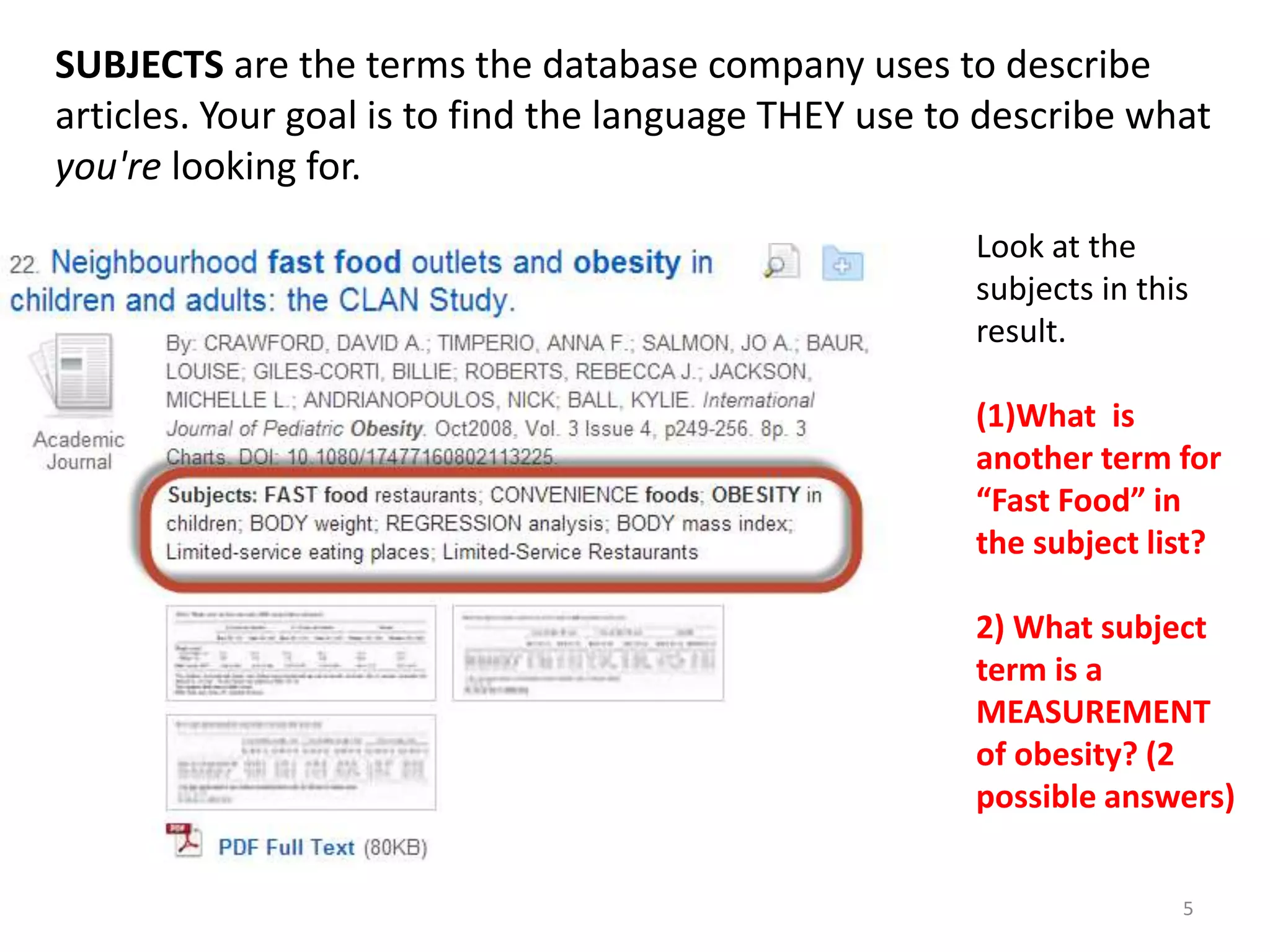 SUBJECTS are the terms the database company uses to describe
articles. Your goal is to find the language THEY use to describe what
you're looking for.
Look at the
subjects in this
result.
(1)What is
another term for
“Fast Food” in
the subject list?
2) What subject
term is a
MEASUREMENT
of obesity? (2
possible answers)
5

 