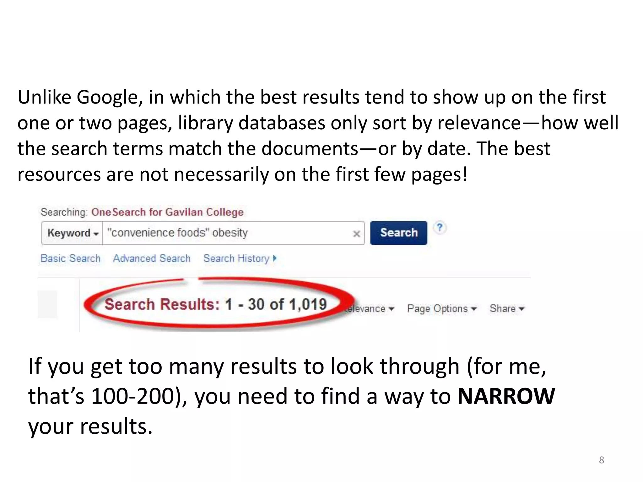 Unlike Google, in which the best results tend to show up on the first
one or two pages, library databases only sort by relevance—how well
the search terms match the documents—or by date. The best
resources are not necessarily on the first few pages!

If you get too many results to look through (for me,
that’s 100-200), you need to find a way to NARROW
your results.
8

 