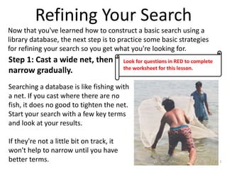 Refining Your Search
Now that you've learned how to construct a basic search using a
library database, the next step is to practice some basic strategies
for refining your search so you get what you're looking for.

Step 1: Cast a wide net, then
narrow gradually.

Look for questions in RED to complete
the worksheet for this lesson.

Searching a database is like fishing with
a net. If you cast where there are no
fish, it does no good to tighten the net.
Start your search with a few key terms
and look at your results.
If they're not a little bit on track, it
won't help to narrow until you have
better terms.

1

 