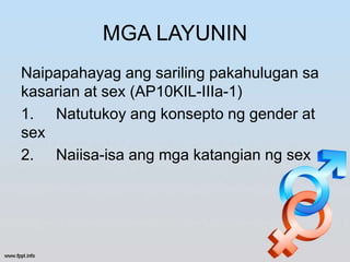 MGA LAYUNIN
Naipapahayag ang sariling pakahulugan sa
kasarian at sex (AP10KIL-IIIa-1)
1. Natutukoy ang konsepto ng gender at
sex
2. Naiisa-isa ang mga katangian ng sex
 