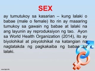 SEX
ay tumutukoy sa kasarian – kung lalaki o
babae (male o female) Ito rin ay maaaring
tumukoy sa gawain ng babae at lalaki na
ang layunin ay reproduksiyon ng tao. Ayon
sa World Health Organization (2014), ito ay
biyolohikal at pisyolohikal na katangian na
nagtatakda ng pagkakaiba ng babae sa
lalaki.
 