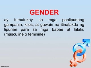 GENDER
ay tumutukoy sa mga panlipunang
gampanin, kilos, at gawain na itinatakda ng
lipunan para sa mga babae at lalaki.
(masculine o feminine)
 