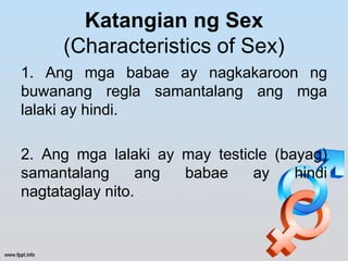 Katangian ng Sex
(Characteristics of Sex)
1. Ang mga babae ay nagkakaroon ng
buwanang regla samantalang ang mga
lalaki ay hindi.
2. Ang mga lalaki ay may testicle (bayag)
samantalang ang babae ay hindi
nagtataglay nito.
 