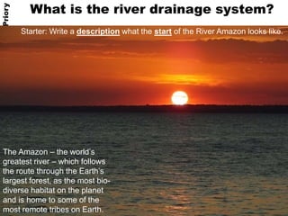 What is the river drainage system? 
Starter: Write a description what the start of the River Amazon looks like. 
What is the river drainage system? 
Geography @ Priory 
The Amazon – the world’s 
greatest river – which follows 
the route through the Earth’s 
largest forest, as the most bio-diverse 
habitat on the planet 
and is home to some of the 
most remote tribes on Earth. 
 