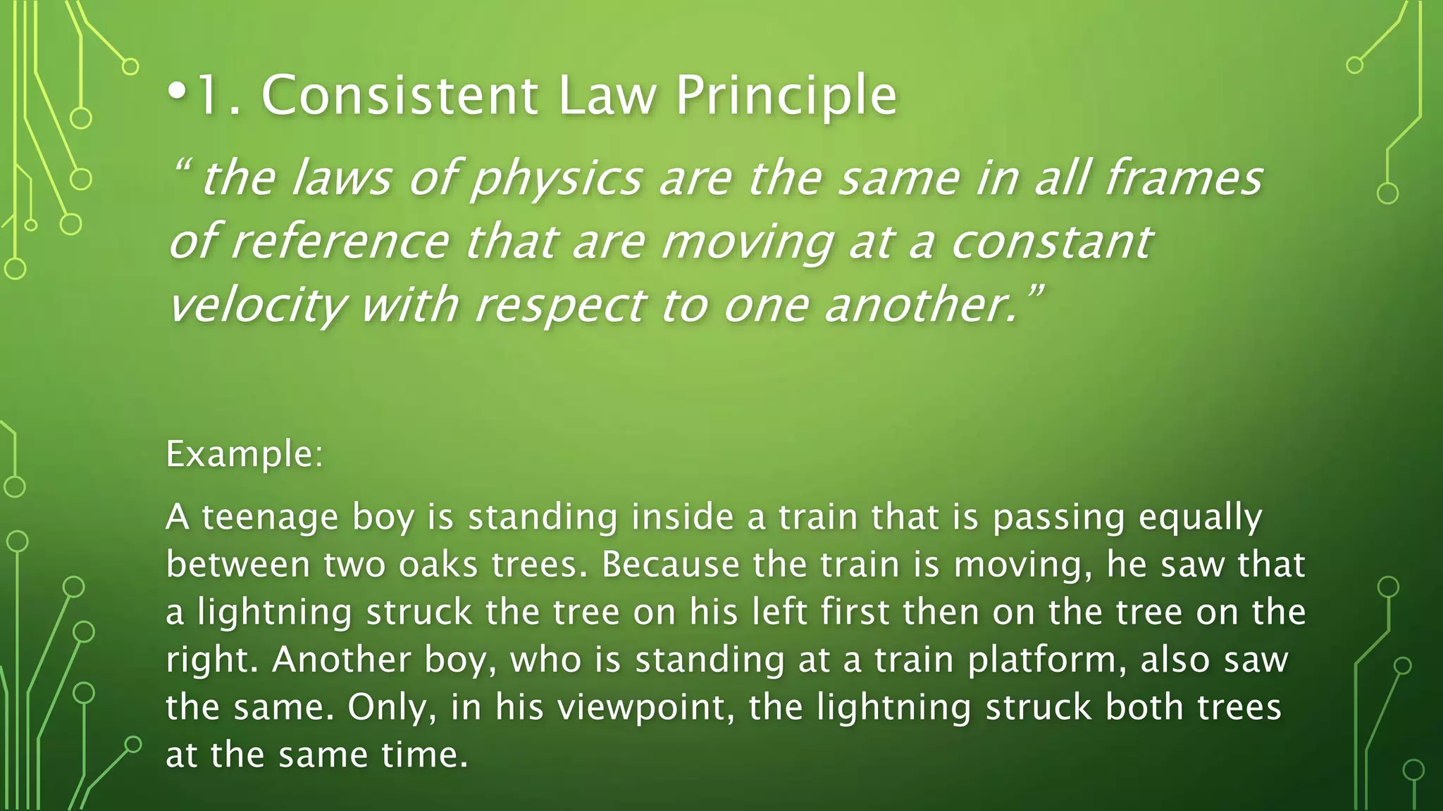 •1. Consistent Law Principle
“ the laws of physics are the same in all frames
of reference that are moving at a constant
velocity with respect to one another.”
Example:
A teenage boy is standing inside a train that is passing equally
between two oaks trees. Because the train is moving, he saw that
a lightning struck the tree on his left first then on the tree on the
right. Another boy, who is standing at a train platform, also saw
the same. Only, in his viewpoint, the lightning struck both trees
at the same time.
 