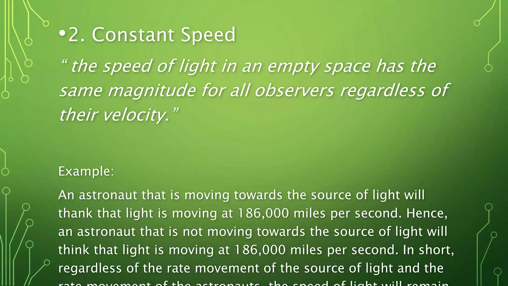 •2. Constant Speed
“ the speed of light in an empty space has the
same magnitude for all observers regardless of
their velocity.”
Example:
An astronaut that is moving towards the source of light will
thank that light is moving at 186,000 miles per second. Hence,
an astronaut that is not moving towards the source of light will
think that light is moving at 186,000 miles per second. In short,
regardless of the rate movement of the source of light and the
 