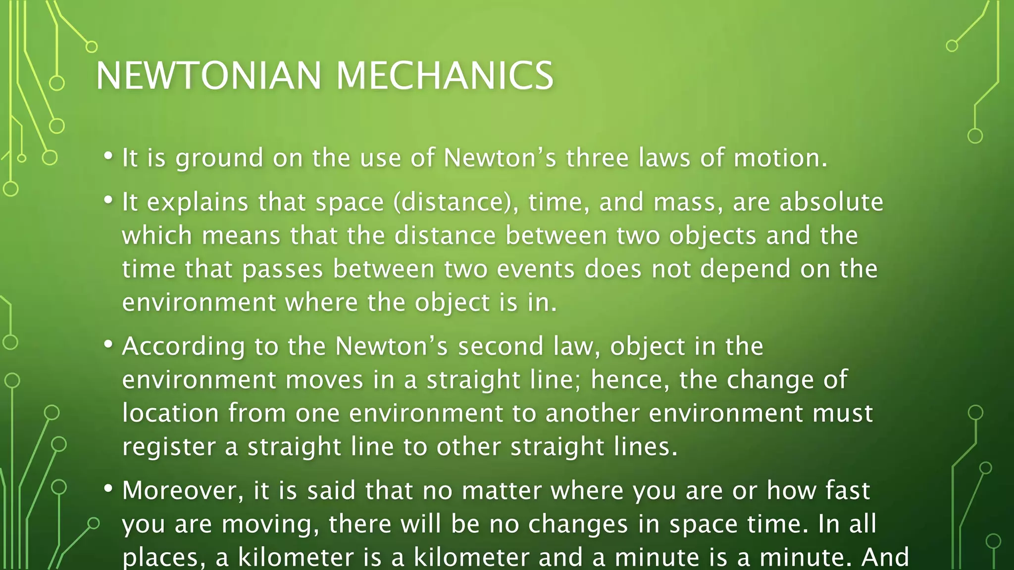 NEWTONIAN MECHANICS
• It is ground on the use of Newton’s three laws of motion.
• It explains that space (distance), time, and mass, are absolute
which means that the distance between two objects and the
time that passes between two events does not depend on the
environment where the object is in.
• According to the Newton’s second law, object in the
environment moves in a straight line; hence, the change of
location from one environment to another environment must
register a straight line to other straight lines.
• Moreover, it is said that no matter where you are or how fast
you are moving, there will be no changes in space time. In all
places, a kilometer is a kilometer and a minute is a minute. And
 