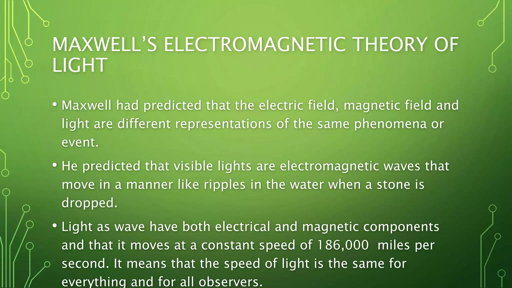 MAXWELL’S ELECTROMAGNETIC THEORY OF
LIGHT
• Maxwell had predicted that the electric field, magnetic field and
light are different representations of the same phenomena or
event.
• He predicted that visible lights are electromagnetic waves that
move in a manner like ripples in the water when a stone is
dropped.
• Light as wave have both electrical and magnetic components
and that it moves at a constant speed of 186,000 miles per
second. It means that the speed of light is the same for
everything and for all observers.
 