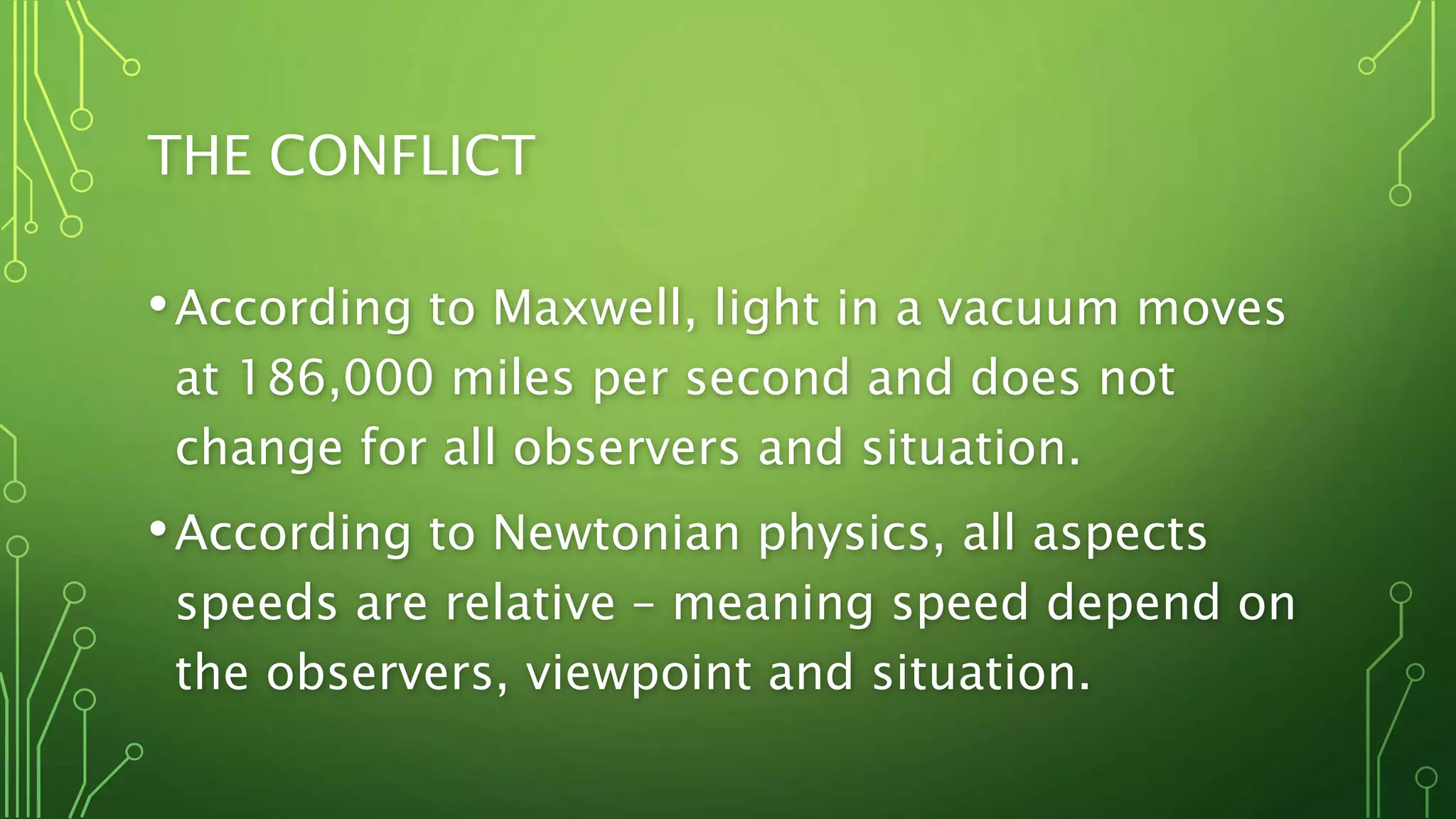 THE CONFLICT
•According to Maxwell, light in a vacuum moves
at 186,000 miles per second and does not
change for all observers and situation.
•According to Newtonian physics, all aspects
speeds are relative – meaning speed depend on
the observers, viewpoint and situation.
 