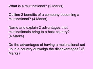 What is a multinational? (2 Marks)
Outline 2 benefits of a company becoming a
multinational? (4 Marks)
Name and explain 2 advantages that
multinationals bring to a host country?
(4 Marks)
Do the advantages of having a multinational set
up in a country outweigh the disadvantages? (6
Marks)
 