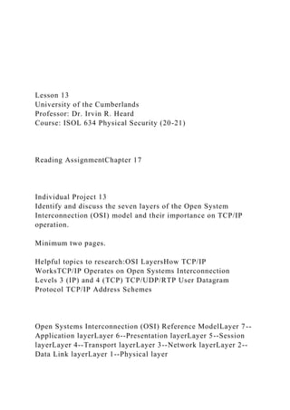 Lesson 13
University of the Cumberlands
Professor: Dr. Irvin R. Heard
Course: ISOL 634 Physical Security (20-21)
Reading AssignmentChapter 17
Individual Project 13
Identify and discuss the seven layers of the Open System
Interconnection (OSI) model and their importance on TCP/IP
operation.
Minimum two pages.
Helpful topics to research:OSI LayersHow TCP/IP
WorksTCP/IP Operates on Open Systems Interconnection
Levels 3 (IP) and 4 (TCP) TCP/UDP/RTP User Datagram
Protocol TCP/IP Address Schemes
Open Systems Interconnection (OSI) Reference ModelLayer 7--
Application layerLayer 6--Presentation layerLayer 5--Session
layerLayer 4--Transport layerLayer 3--Network layerLayer 2--
Data Link layerLayer 1--Physical layer
 