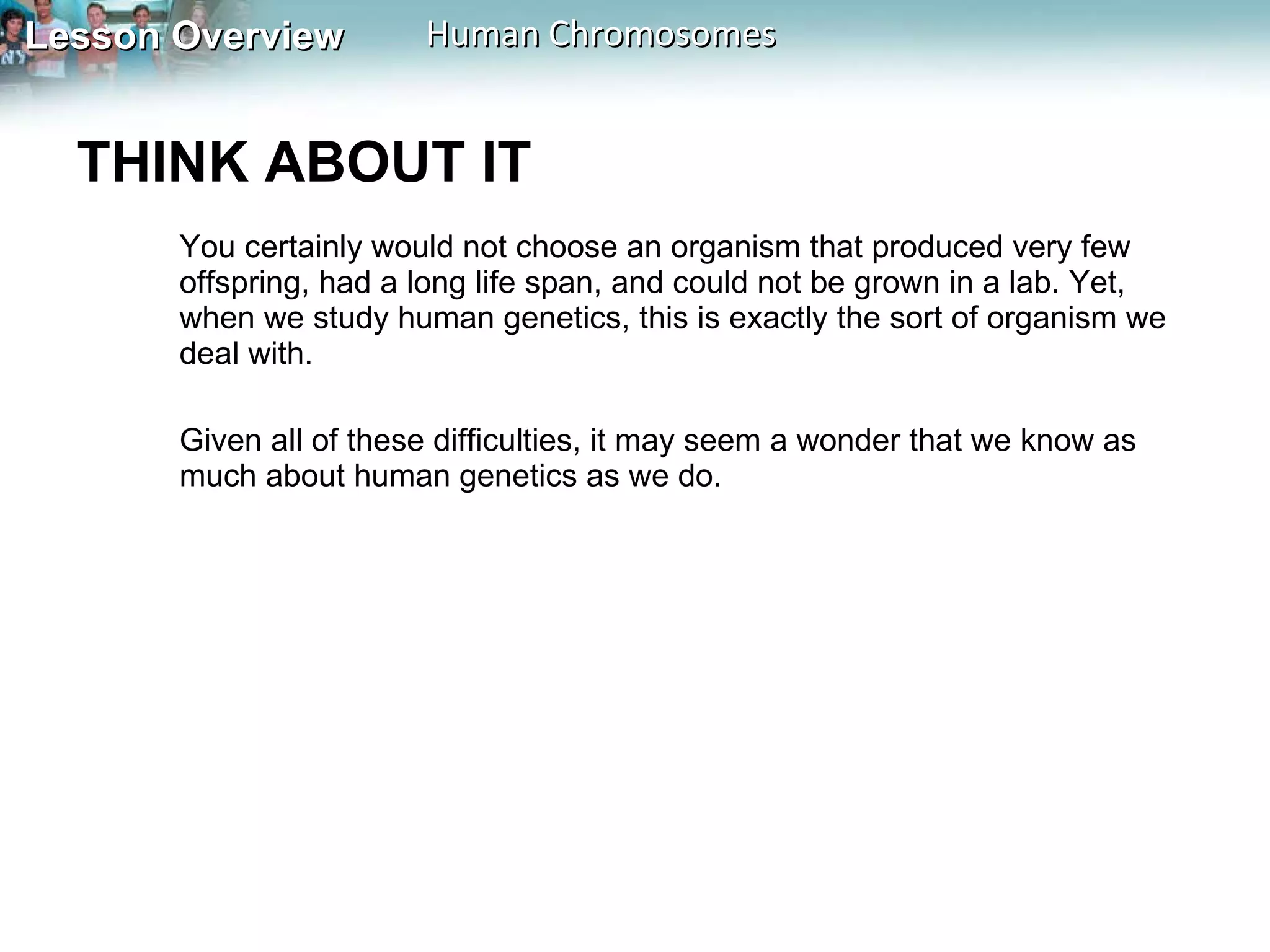 THINK ABOUT IT  You certainly would not choose an organism that produced very few offspring, had a long life span, and could not be grown in a lab. Yet, when we study human genetics, this is exactly the sort of organism we deal with.  Given all of these difficulties, it may seem a wonder that we know as much about human genetics as we do. 