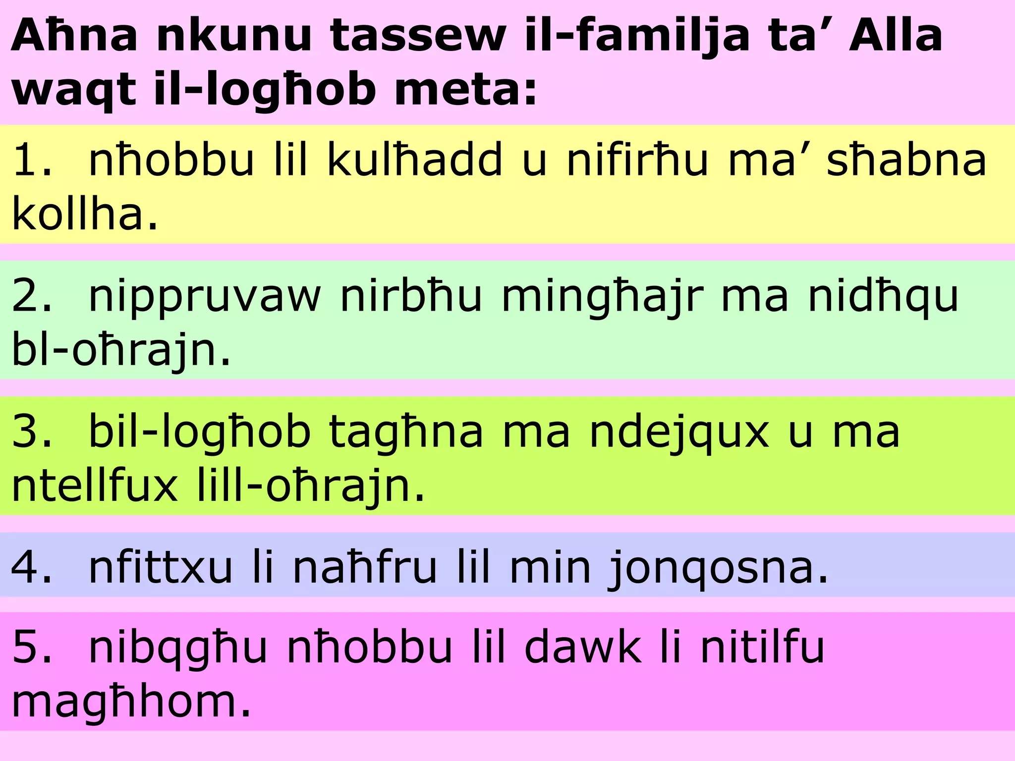 Aħna nkunu tassew il-familja ta’ Alla waqt il-logħob meta: 1.  nħobbu lil kulħadd u nifirħu ma’ sħabna kollha. 2.  nippruvaw nirbħu mingħajr ma nidħqu bl-oħrajn. 3.  bil-logħob tagħna ma ndejqux u ma ntellfux lill-oħrajn. 4.  nfittxu li naħfru lil min jonqosna. 5.  nibqgħu nħobbu lil dawk li nitilfu magħhom. 