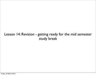 Lesson 14: Revision - getting ready for the mid semester
                           study break




Friday, 30 March 2012
 