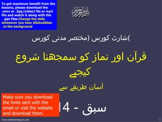 To get maximum benefit from the
lessons, please download the
.wmv or .3pg )video( file or mp3
file and watch it along with the
  .pps files.Change the slide
whenever you hear AllahuAkbar
 .in the background


                          ‫(شارٹ كورس )مختصر مدتی كورس‬

           ‫قرآن اور نماز كو سمجھنا شروع‬
                     ‫كيجیے‬
                                   ‫آسان طریقے سے‬
 Make sure you download

                                14 - ‫سبق‬
 the fonts sent with the
 email or visit the website
 and download them.
www.understandquran.com                                 1
 