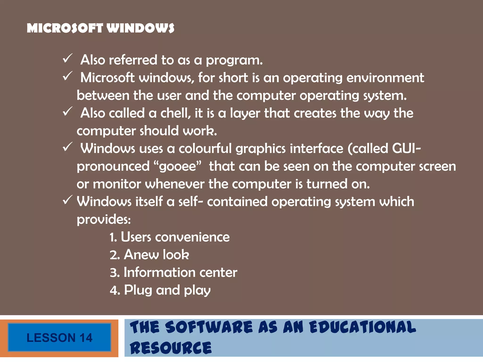 The Software as an Educational
Resource
LESSON 14
MICROSOFT WINDOWS
 Also referred to as a program.
 Microsoft windows, for short is an operating environment
between the user and the computer operating system.
 Also called a chell, it is a layer that creates the way the
computer should work.
 Windows uses a colourful graphics interface (called GUI-
pronounced “gooee” that can be seen on the computer screen
or monitor whenever the computer is turned on.
 Windows itself a self- contained operating system which
provides:
1. Users convenience
2. Anew look
3. Information center
4. Plug and play
 