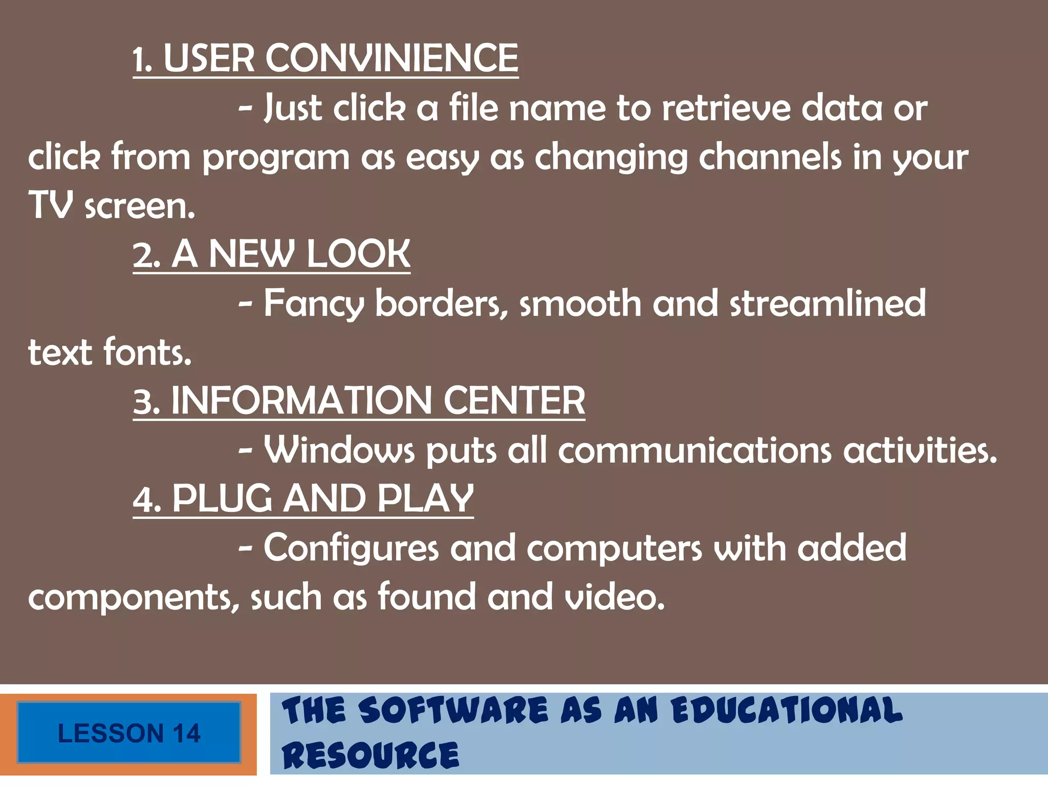 The Software as an Educational
Resource
LESSON 14
1. USER CONVINIENCE
- Just click a file name to retrieve data or
click from program as easy as changing channels in your
TV screen.
2. A NEW LOOK
- Fancy borders, smooth and streamlined
text fonts.
3. INFORMATION CENTER
- Windows puts all communications activities.
4. PLUG AND PLAY
- Configures and computers with added
components, such as found and video.
 