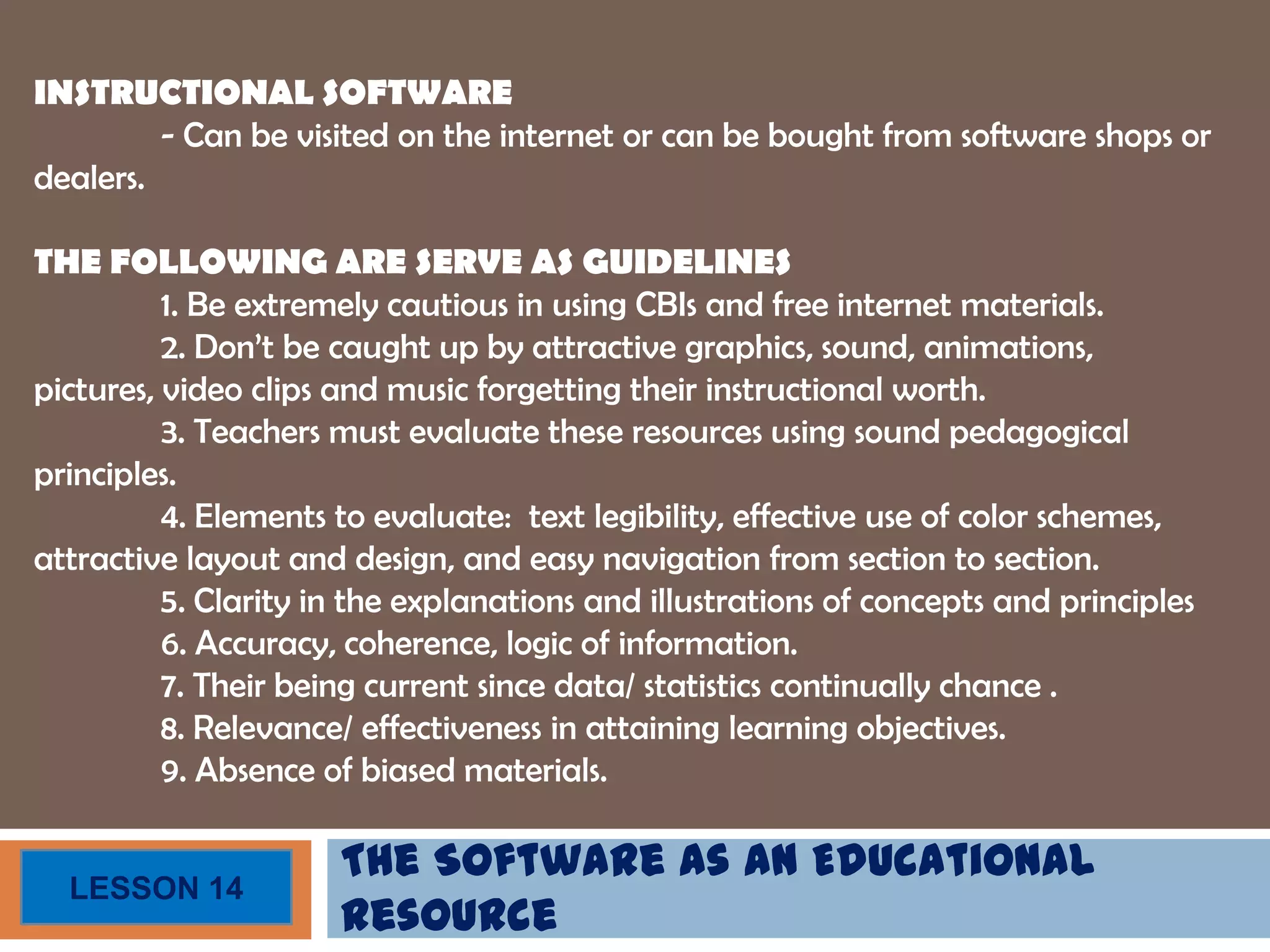 The Software as an Educational
Resource
LESSON 14
INSTRUCTIONAL SOFTWARE
- Can be visited on the internet or can be bought from software shops or
dealers.
THE FOLLOWING ARE SERVE AS GUIDELINES
1. Be extremely cautious in using CBIs and free internet materials.
2. Don’t be caught up by attractive graphics, sound, animations,
pictures, video clips and music forgetting their instructional worth.
3. Teachers must evaluate these resources using sound pedagogical
principles.
4. Elements to evaluate: text legibility, effective use of color schemes,
attractive layout and design, and easy navigation from section to section.
5. Clarity in the explanations and illustrations of concepts and principles
6. Accuracy, coherence, logic of information.
7. Their being current since data/ statistics continually chance .
8. Relevance/ effectiveness in attaining learning objectives.
9. Absence of biased materials.
 
