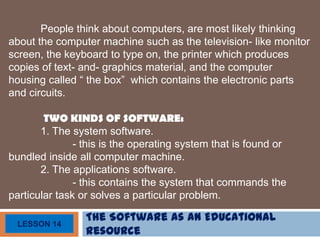 The Software as an Educational
Resource
LESSON 14
People think about computers, are most likely thinking
about the computer machine such as the television- like monitor
screen, the keyboard to type on, the printer which produces
copies of text- and- graphics material, and the computer
housing called “ the box” which contains the electronic parts
and circuits.
TWO KINDS OF SOFTWARE:
1. The system software.
- this is the operating system that is found or
bundled inside all computer machine.
2. The applications software.
- this contains the system that commands the
particular task or solves a particular problem.
 