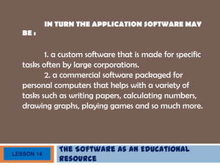 The Software as an Educational
Resource
LESSON 14
IN TURN THE APPLICATION SOFTWARE MAY
BE :
1. a custom software that is made for specific
tasks often by large corporations.
2. a commercial software packaged for
personal computers that helps with a variety of
tasks such as writing papers, calculating numbers,
drawing graphs, playing games and so much more.
 