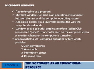 The Software as an Educational
Resource
LESSON 14
MICROSOFT WINDOWS
 Also referred to as a program.
 Microsoft windows, for short is an operating environment
between the user and the computer operating system.
 Also called a chell, it is a layer that creates the way the
computer should work.
 Windows uses a colourful graphics interface (called GUI-
pronounced “gooee” that can be seen on the computer screen
or monitor whenever the computer is turned on.
 Windows itself a self- contained operating system which
provides:
1. Users convenience
2. Anew look
3. Information center
4. Plug and play
 