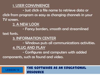 The Software as an Educational
Resource
LESSON 14
1. USER CONVINIENCE
- Just click a file name to retrieve data or
click from program as easy as changing channels in your
TV screen.
2. A NEW LOOK
- Fancy borders, smooth and streamlined
text fonts.
3. INFORMATION CENTER
- Windows puts all communications activities.
4. PLUG AND PLAY
- Configures and computers with added
components, such as found and video.
 