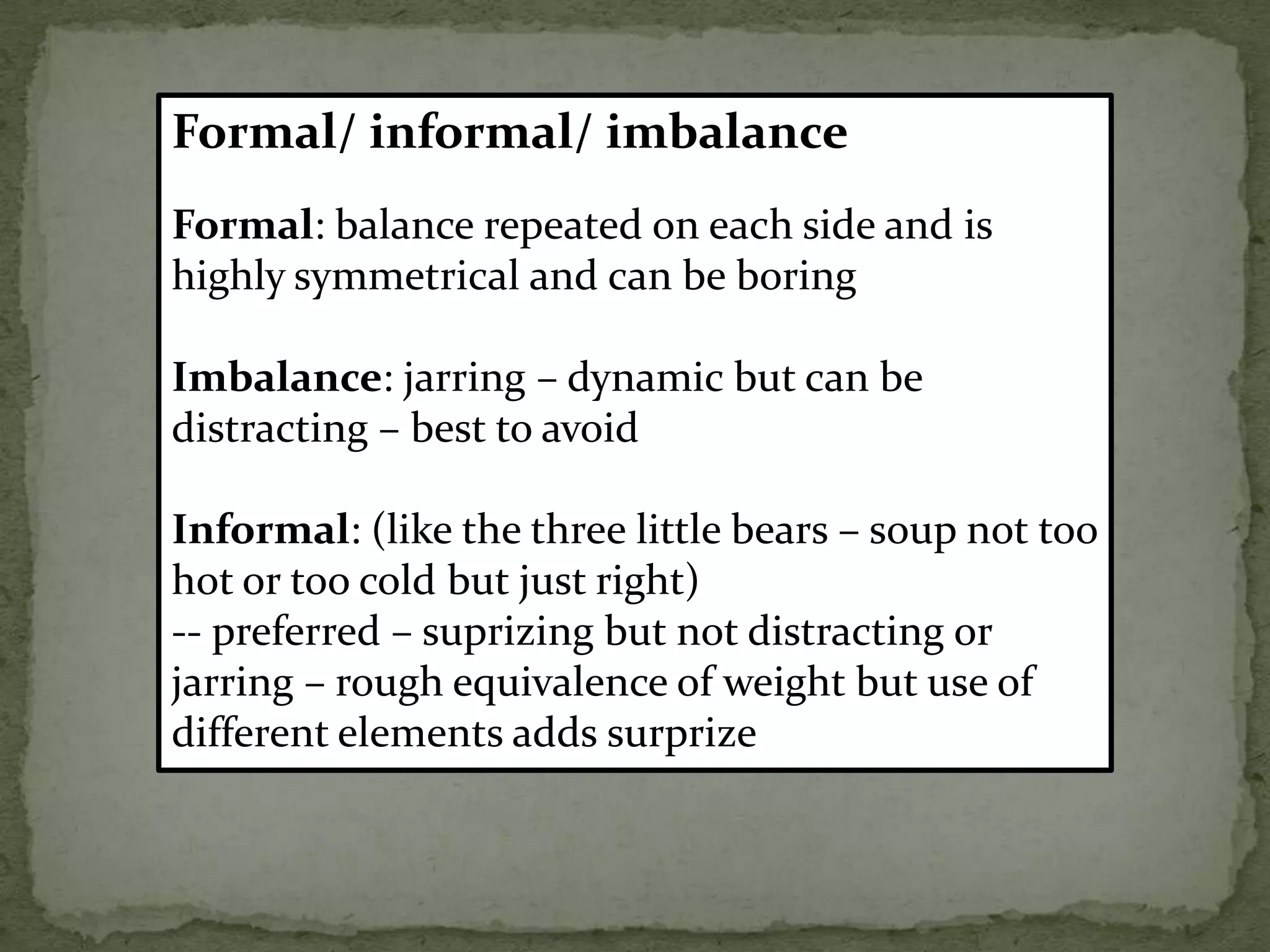 Formal/ informal/ imbalance
Formal: balance repeated on each side and is
highly symmetrical and can be boring
Imbalance: jarring – dynamic but can be
distracting – best to avoid
Informal: (like the three little bears – soup not too
hot or too cold but just right)
-- preferred – suprizing but not distracting or
jarring – rough equivalence of weight but use of
different elements adds surprize
 