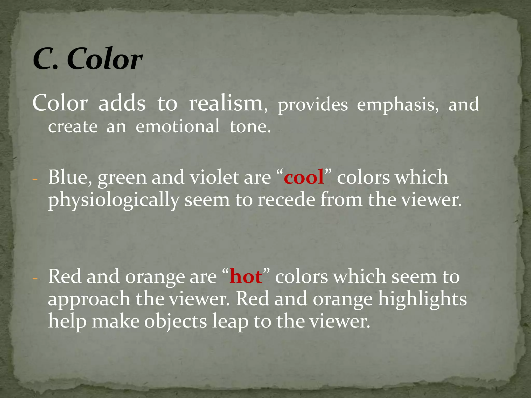 Color adds to realism, provides emphasis, and
create an emotional tone.
- Blue, green and violet are “cool” colors which
physiologically seem to recede from the viewer.
- Red and orange are “hot” colors which seem to
approach the viewer. Red and orange highlights
help make objects leap to the viewer.
 