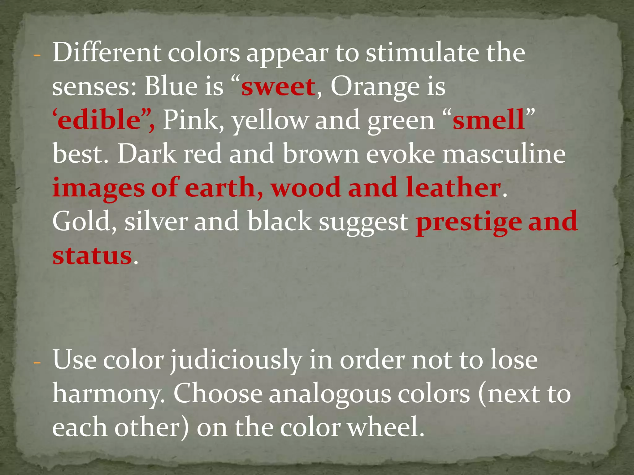 - Different colors appear to stimulate the
senses: Blue is “sweet, Orange is
‘edible”, Pink, yellow and green “smell”
best. Dark red and brown evoke masculine
images of earth, wood and leather.
Gold, silver and black suggest prestige and
status.
- Use color judiciously in order not to lose
harmony. Choose analogous colors (next to
each other) on the color wheel.
 