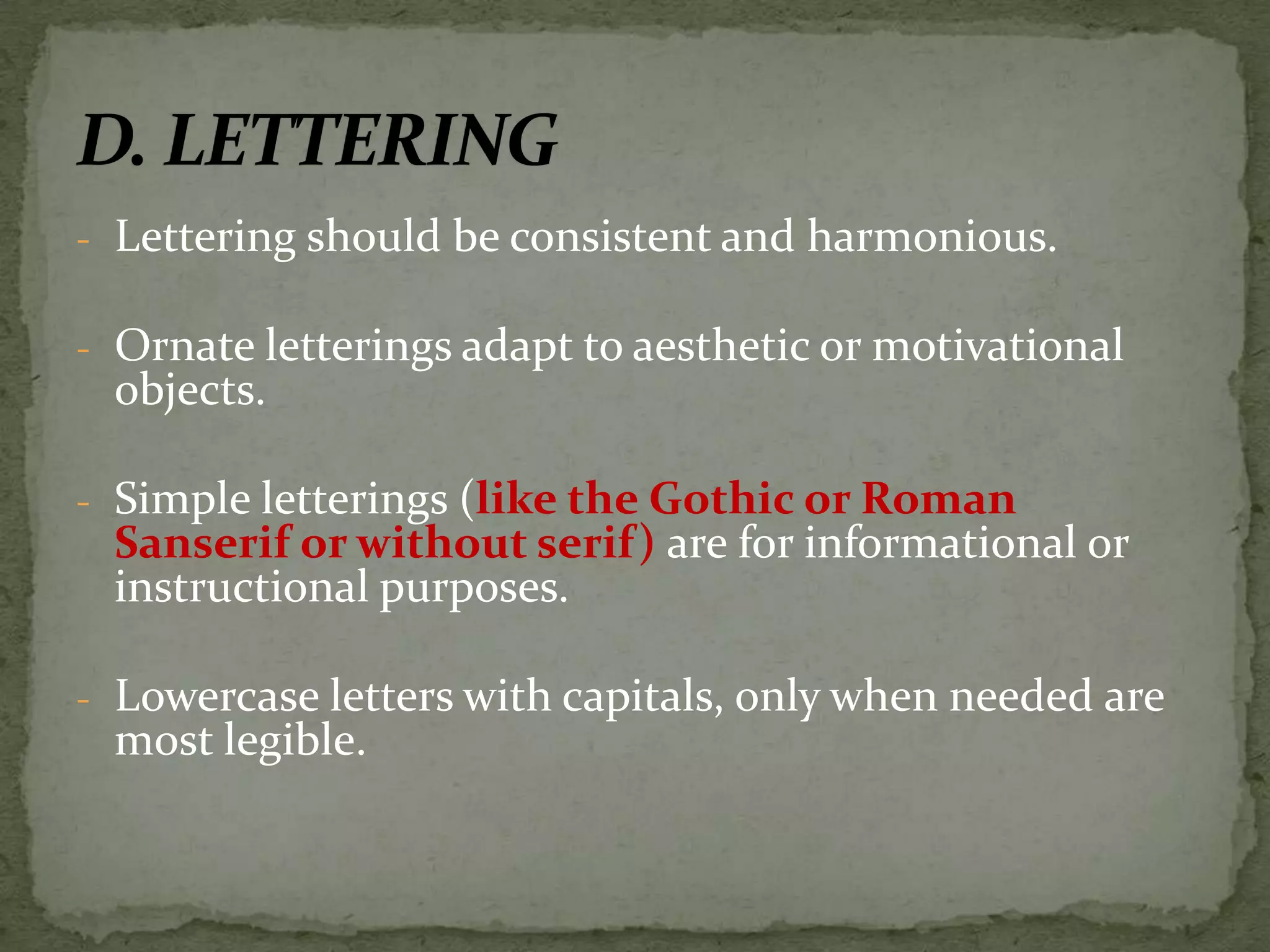 - Lettering should be consistent and harmonious.
- Ornate letterings adapt to aesthetic or motivational
objects.
- Simple letterings (like the Gothic or Roman
Sanserif or without serif) are for informational or
instructional purposes.
- Lowercase letters with capitals, only when needed are
most legible.
 