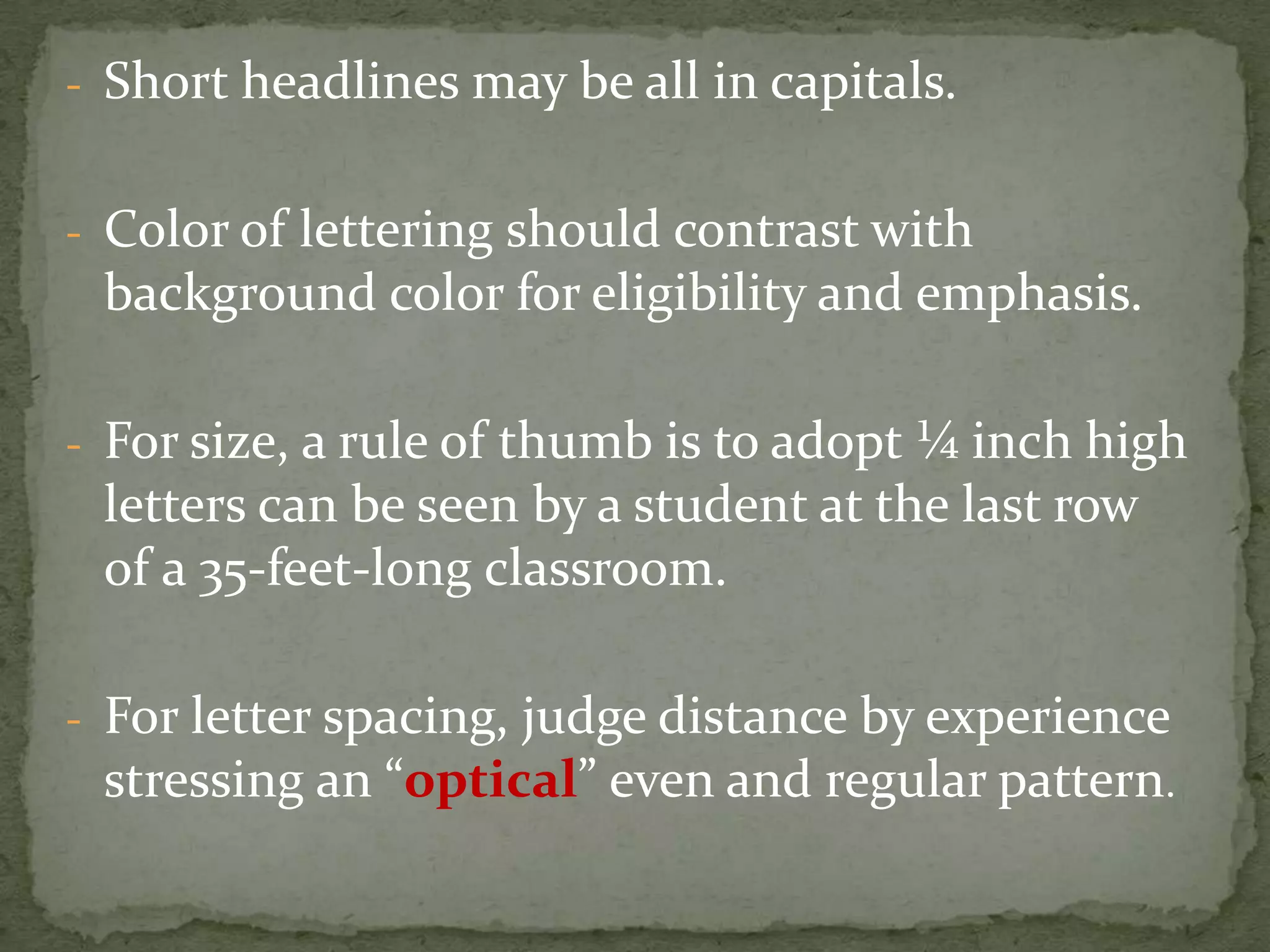 - Short headlines may be all in capitals.
- Color of lettering should contrast with
background color for eligibility and emphasis.
- For size, a rule of thumb is to adopt ¼ inch high
letters can be seen by a student at the last row
of a 35-feet-long classroom.
- For letter spacing, judge distance by experience
stressing an “optical” even and regular pattern.
 
