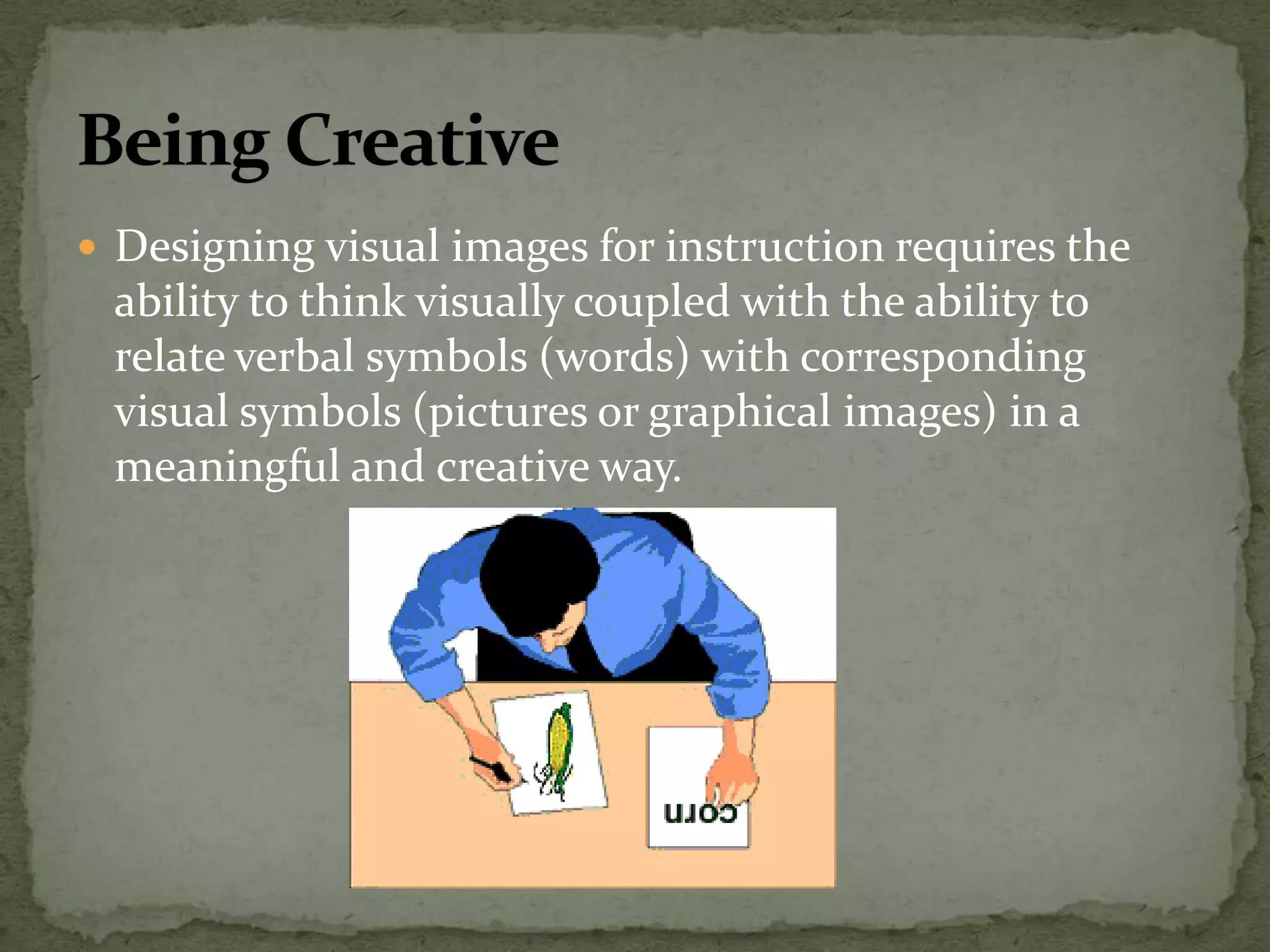  Designing visual images for instruction requires the
ability to think visually coupled with the ability to
relate verbal symbols (words) with corresponding
visual symbols (pictures or graphical images) in a
meaningful and creative way.
 