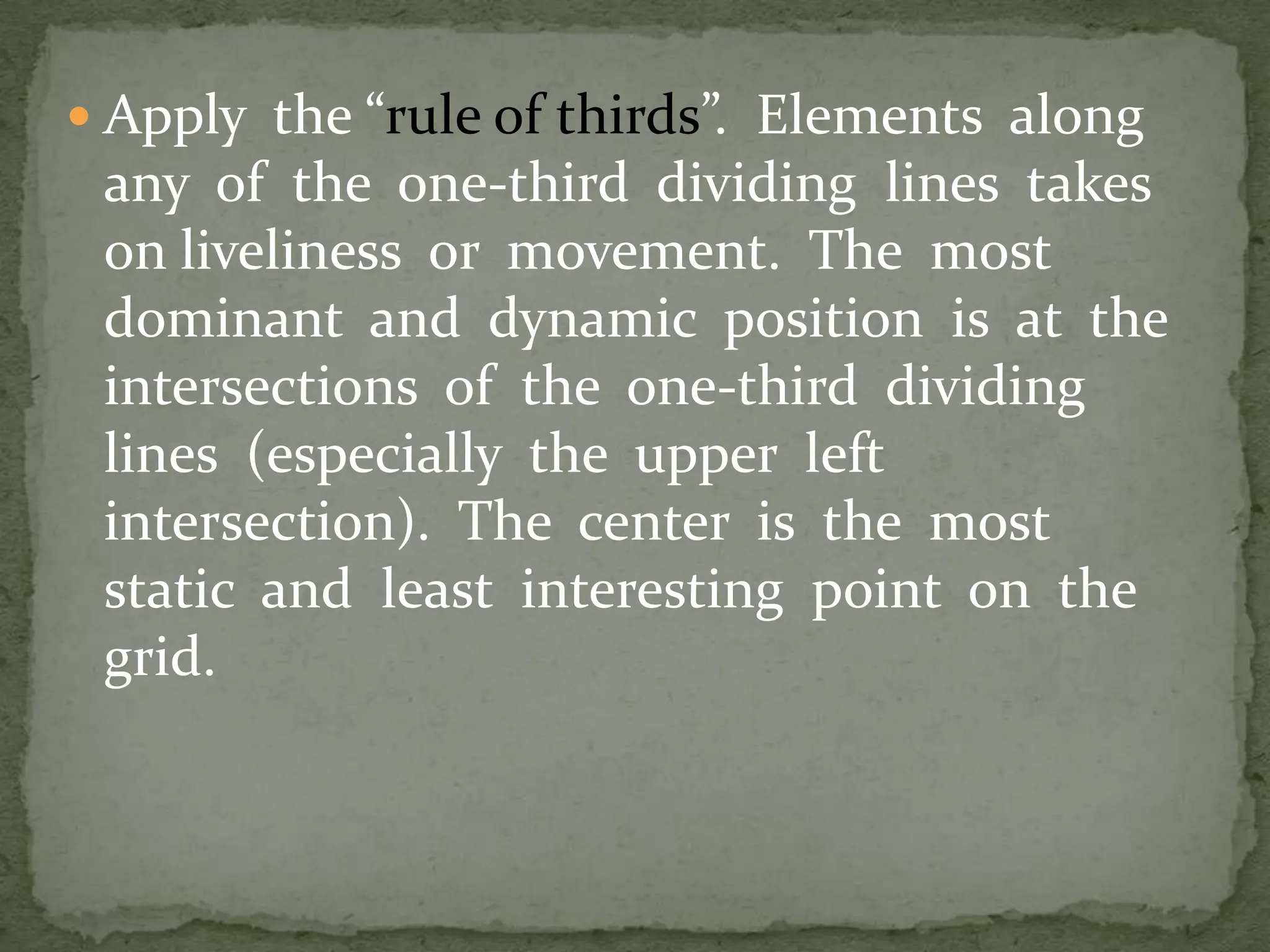  Apply the “rule of thirds”. Elements along
any of the one-third dividing lines takes
on liveliness or movement. The most
dominant and dynamic position is at the
intersections of the one-third dividing
lines (especially the upper left
intersection). The center is the most
static and least interesting point on the
grid.
 