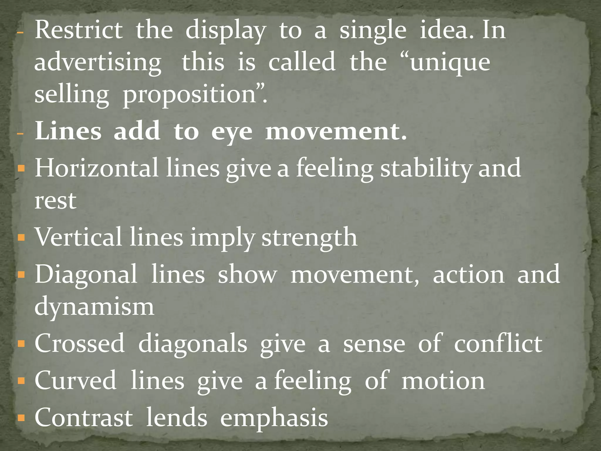 - Restrict the display to a single idea. In
advertising this is called the “unique
selling proposition”.
- Lines add to eye movement.
 Horizontal lines give a feeling stability and
rest
 Vertical lines imply strength
 Diagonal lines show movement, action and
dynamism
 Crossed diagonals give a sense of conflict
 Curved lines give a feeling of motion
 Contrast lends emphasis
 