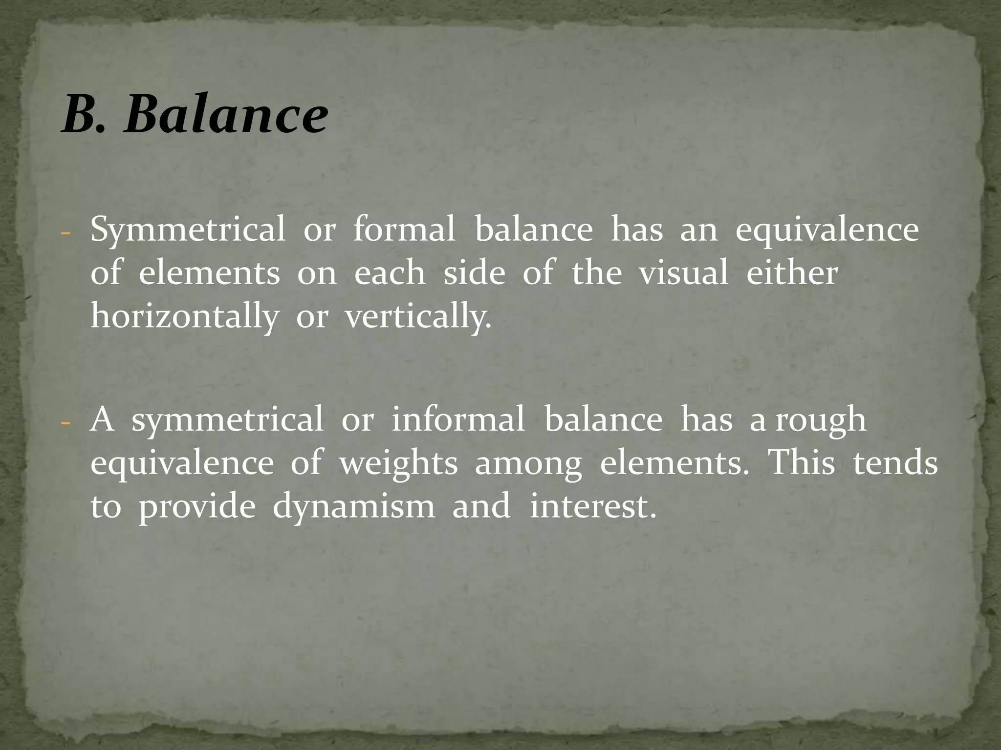 B. Balance
- Symmetrical or formal balance has an equivalence
of elements on each side of the visual either
horizontally or vertically.
- A symmetrical or informal balance has a rough
equivalence of weights among elements. This tends
to provide dynamism and interest.
 