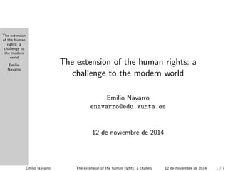 The extension
of the human
rights: a
challenge to
the modern
world
Emilio
Navarro
The extension of the human rights: a
challenge to the modern world
Emilio Navarro
enavarro@edu.xunta.es
14 de noviembre de 2014
Emilio Navarro The extension of the human rights: a challenge to the modern world14 de noviembre de 2014 1 / 7
 