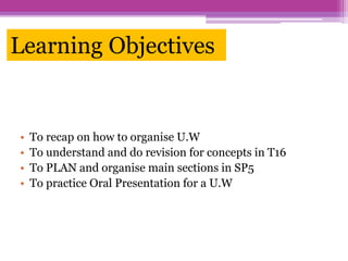 Learning Objectives
• To recap on how to organise U.W
• To understand and do revision for concepts in T16
• To PLAN and organise main sections in SP5
• To practice Oral Presentation for a U.W