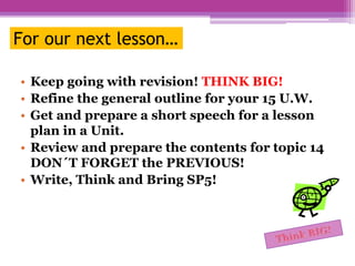 For our next lesson…
• Keep going with revision! THINK BIG!
• Refine the general outline for your 15 U.W.
• Get and prepare a short speech for a lesson
plan in a Unit.
• Review and prepare the contents for topic 14
DON´T FORGET the PREVIOUS!
• Write, Think and Bring SP5!
