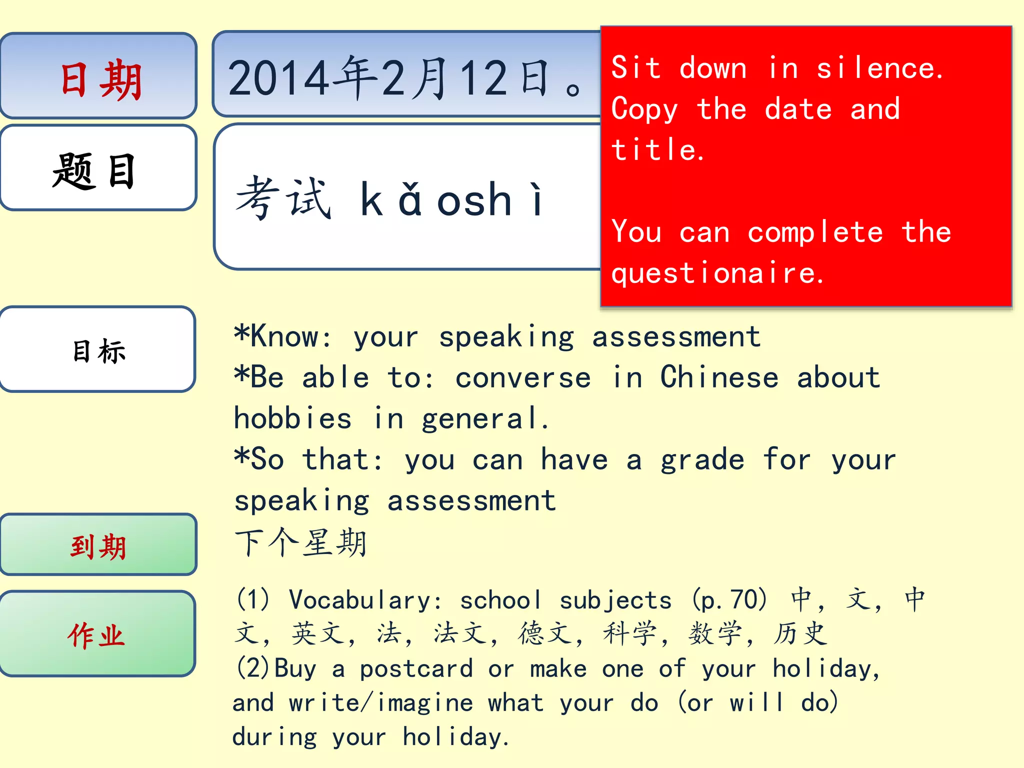 日期
题目
目标
到期
作业
2014年2月12日。Sit down
Copy the
in silence.
date and
title.
考试 kǎoshì
You can complete the
questionaire.
*Know: your speaking assessment
*Be able to: converse in Chinese about
hobbies in general.
*So that: you can have a grade for your
speaking assessment
下个星期
(1) Vocabulary: school subjects (p.70) 中,文,中
文,英文,法,法文,德文,科学,数学,历史
(2)Buy a postcard or make one of your holiday,
and write/imagine what your do (or will do)
during your holiday.