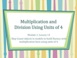 Multiplication and
Division Using Units of 4
Module 1: Lesson 14
Skip-Count objects in models to build fluency with
multiplication facts using units of 4.
 