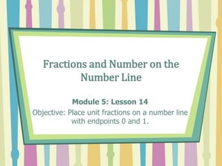 Fractions and Number on the
Number Line
Module 5: Lesson 14
Objective: Place unit fractions on a number line
with endpoints 0 and 1.
 