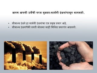 आणपण आणपली उर्जेची गरज मुख्यतःकार्बनर्थनी इंधनार्ंपार्सून भार्गवतो.
• जीवार्श्म इंधने हार् कार्बनर्थनी इंधनार्ंचार् एक प्रमुख प्रकार्र आणहे.
• जीवार्श्म इंधनार्ंपैकी दगडी कोळसार् कार्ही िविशिष्ट प्रकार्रार्ंत आणढळतो.
 
