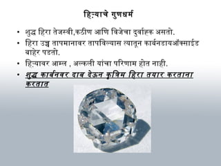 िहऱ्यार्चे गुणधर्म र्ब
• शवुद्ध िहरार् तेजस्विी,कठीण आिण िविजेचार् दर्ुविार्र्बह्क अवसतो.
• िहरार् उच्च तार्पम ार्नार्विर तार्पिविल्यार्स त्यार्तून कार्बनर्बनडार्यऑक्सार्ईड
बनार्हेर पडतो.
• िहऱ्यार्विर आम्ल , अवल्कली यार्ंचार् पिरणार्म  होत नार्ही.
• शवुद्ध कार्बनर्बनविर दर्ार्बन दर्ेऊन कृत्र ित्रिम  िहरार् तयार्र करतार्नार्
करतार्त
 