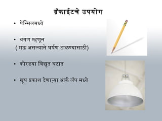 ग्रॅफाईटचे उपयोग
• पेिन्सलम ध्ये
• विंगण म्हणून
( म ऊ असल्याने घर्षणर्मण टाळण्यासाठी)
• कोरडया िविद्युत घर्टात
• खूप प्रकाश देणाऱ्या आणकर्म लॅप म ध्ये
 