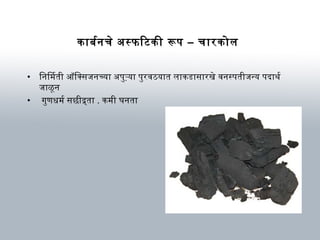काबर्मनचे अस्फिटकी रूप – चारकोल
• िनिम ती ऑक्सिक्सजनच्या अपुऱ्या पुरविठयात लाकडासारखे विनस्पतीजन्य पदाथ र्म
जाळून
• गुणधर्म र्म सछीद्र्ता . कम ी घर्नता
 