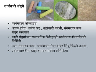 काबर्मनची संयुगे
• काबर्मनडाय ऑक्सक्साईड
• आणढळ हविेत , तसेच खडू , शहाबादी फरशी, संगम रविर यांत
संयुग स्विरुपात
• काही संयुगांच्या रासायिनक ियाक्रियेतूनही काबर्मनडायऑक्सक्साईडची
िनिम ती
• उदा. संगम रविराविर , खाण्याचा सोडा यांविर िलबू िपळले असता.
• प्रयोगशाळेतील काही रसायनांम धर्ील अिभिक्रियाक्रिया
 