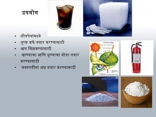 उपयोग
• शीतपेयार्ंमध्ये
• शुष्क बनफ र्ब तयार्र करण्यार्सार्ठी
• आग िविझविण्यार्सार्ठी
• खार्ण्यार्चार् आिणि धुण्यार्चार् सोडार् तयार्र
करण्यार्सार्ठी
• विनस्पतींनार् अभन्न तयार्र करण्यार्सार्ठी
 
